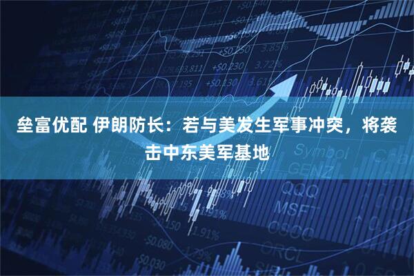 垒富优配 伊朗防长：若与美发生军事冲突，将袭击中东美军基地