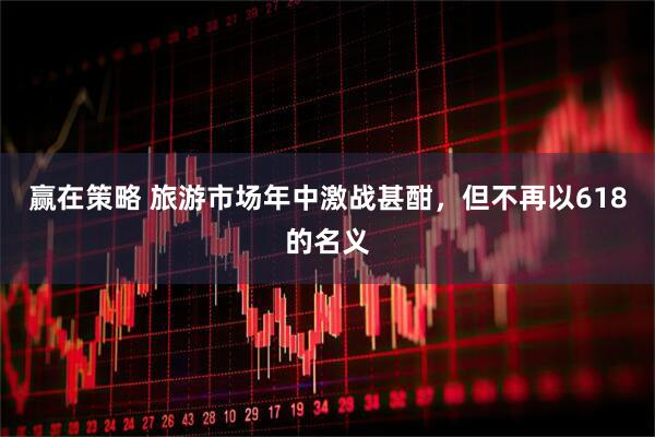 赢在策略 旅游市场年中激战甚酣，但不再以618的名义