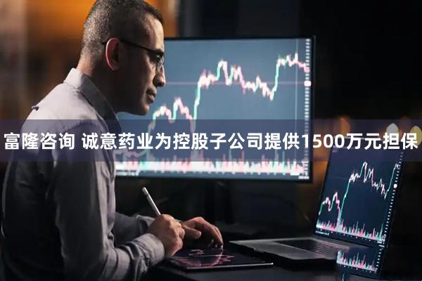 富隆咨询 诚意药业为控股子公司提供1500万元担保