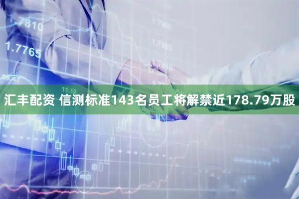 汇丰配资 信测标准143名员工将解禁近178.79万股
