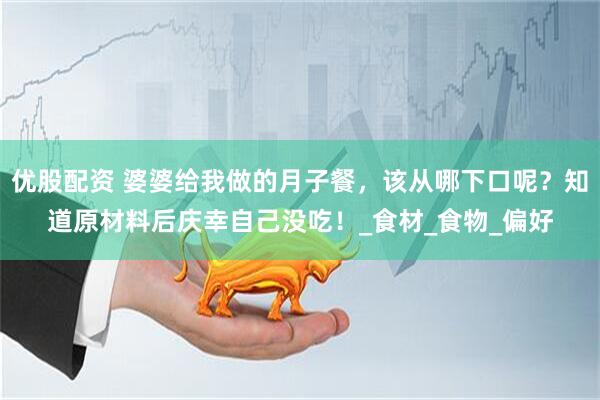 优股配资 婆婆给我做的月子餐，该从哪下口呢？知道原材料后庆幸自己没吃！_食材_食物_偏好