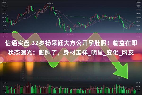 信通实盘 32岁杨采钰大方公开孕肚照！临盆在即状态曝光：脚肿了，身材走样_明星_变化_网友
