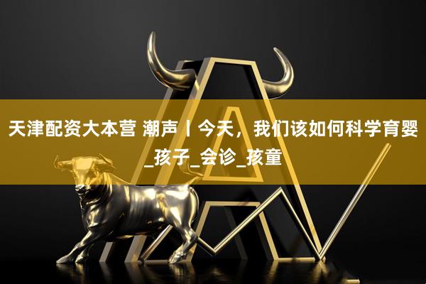 天津配资大本营 潮声丨今天，我们该如何科学育婴_孩子_会诊_孩童