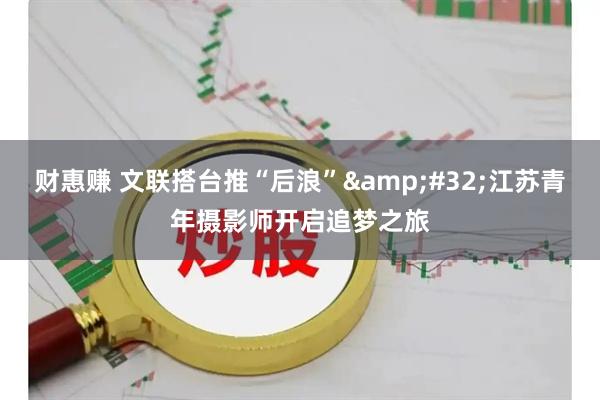 财惠赚 文联搭台推“后浪”&#32;江苏青年摄影师开启追梦之旅