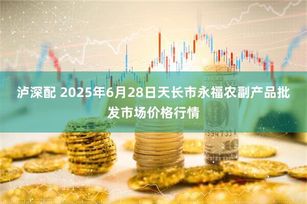 泸深配 2025年6月28日天长市永福农副产品批发市场价格行情