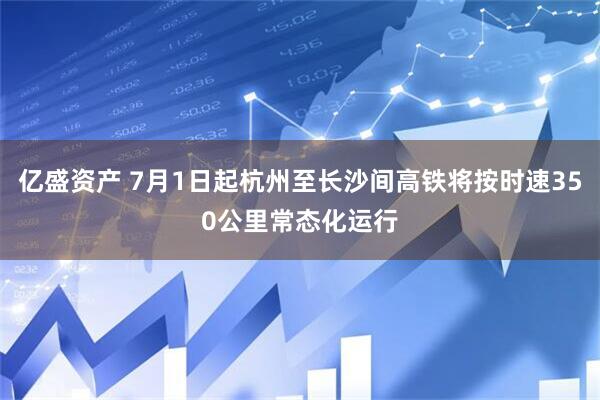 亿盛资产 7月1日起杭州至长沙间高铁将按时速350公里常态化运行