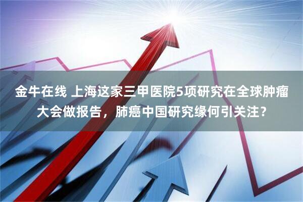 金牛在线 上海这家三甲医院5项研究在全球肿瘤大会做报告，肺癌中国研究缘何引关注？