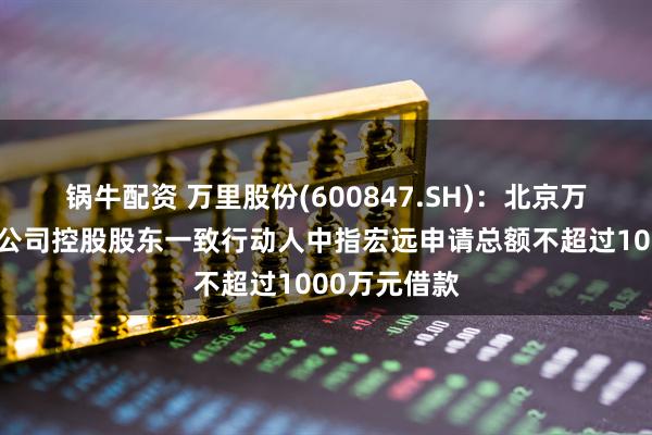 锅牛配资 万里股份(600847.SH)：北京万电拟向上市公司控股股东一致行动人中指宏远申请总额不超过1000万元借款