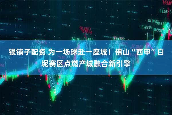 银铺子配资 为一场球赴一座城！佛山“西甲”白坭赛区点燃产城融合新引擎