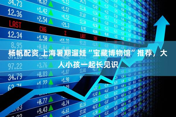 杨帆配资 上海暑期遛娃“宝藏博物馆”推荐，大人小孩一起长见识