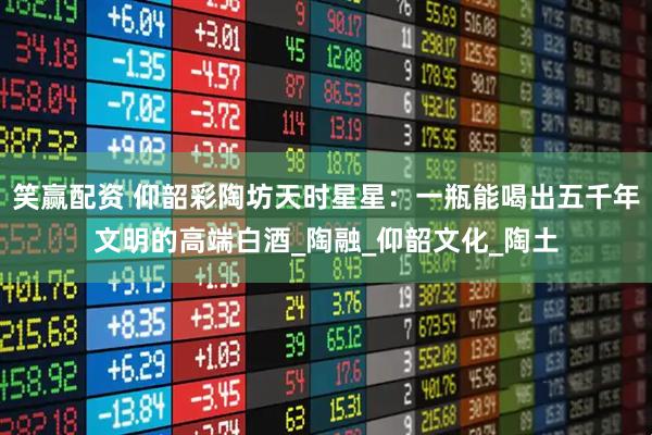 笑赢配资 仰韶彩陶坊天时星星：一瓶能喝出五千年文明的高端白酒_陶融_仰韶文化_陶土