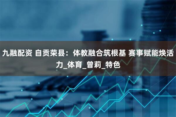 九融配资 自贡荣县：体教融合筑根基 赛事赋能焕活力_体育_曾莉_特色