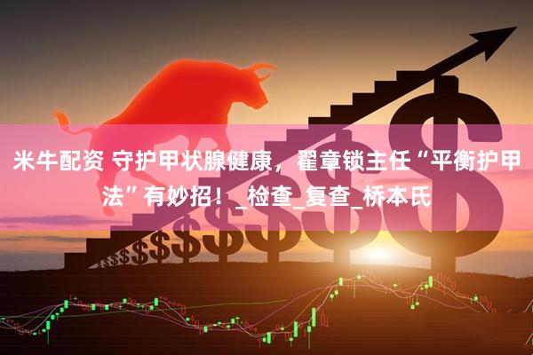 米牛配资 守护甲状腺健康，翟章锁主任“平衡护甲法”有妙招！_检查_复查_桥本氏
