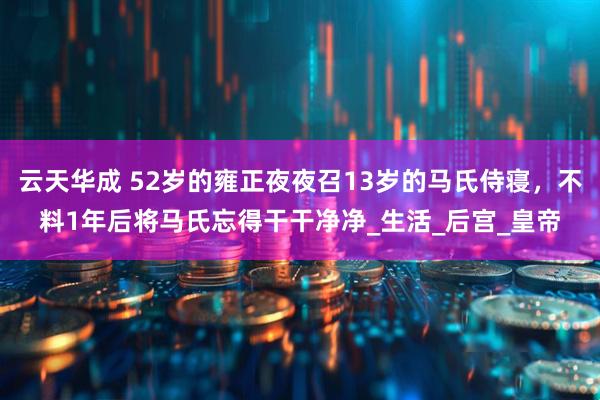云天华成 52岁的雍正夜夜召13岁的马氏侍寝，不料1年后将马氏忘得干干净净_生活_后宫_皇帝
