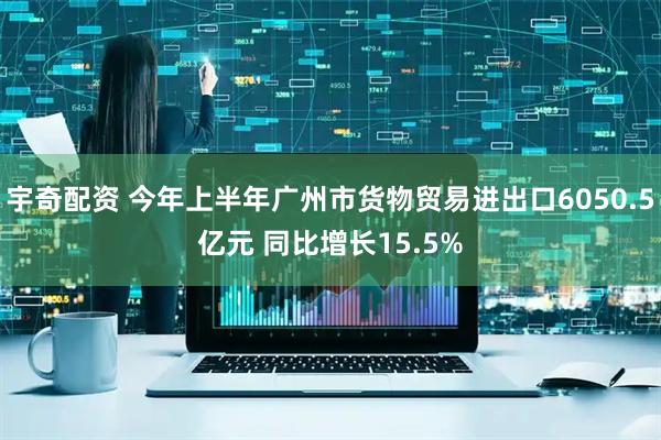 宇奇配资 今年上半年广州市货物贸易进出口6050.5亿元 同比增长15.5%