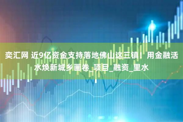 奕汇网 近9亿资金支持落地佛山这三镇！用金融活水焕新城乡画卷_项目_融资_里水