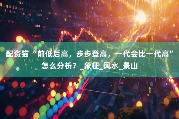 配资猫 “前低后高，步步登高，一代会比一代高”怎么分析？_象征_风水_景山