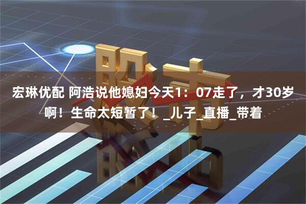 宏琳优配 阿浩说他媳妇今天1：07走了，才30岁啊！生命太短暂了！_儿子_直播_带着
