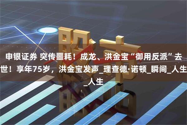 申银证券 突传噩耗！成龙、洪金宝“御用反派”去世！享年75岁，洪金宝发声_理查德·诺顿_瞬间_人生