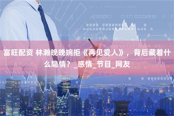 富旺配资 林瀚晚晚婉拒《再见爱人》，背后藏着什么隐情？_感情_节目_网友