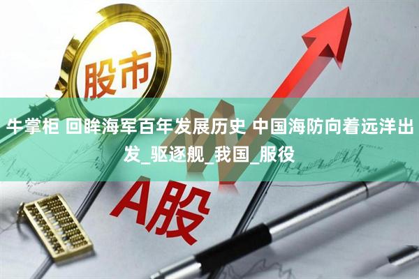 牛掌柜 回眸海军百年发展历史 中国海防向着远洋出发_驱逐舰_我国_服役