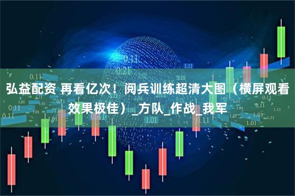 弘益配资 再看亿次！阅兵训练超清大图（横屏观看效果极佳）_方队_作战_我军