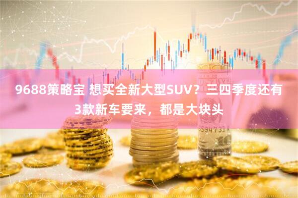 9688策略宝 想买全新大型SUV？三四季度还有3款新车要来，都是大块头