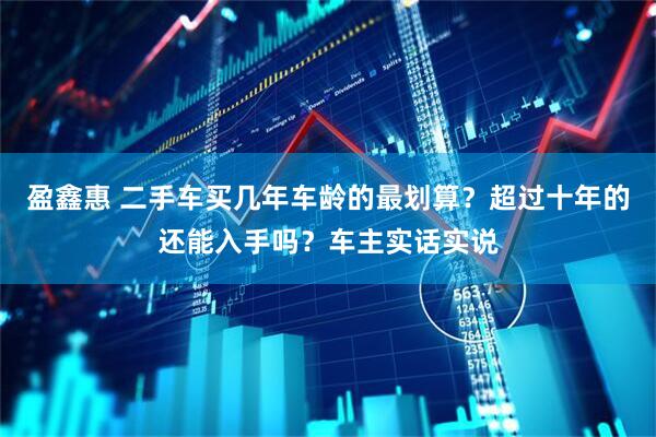 盈鑫惠 二手车买几年车龄的最划算？超过十年的还能入手吗？车主实话实说