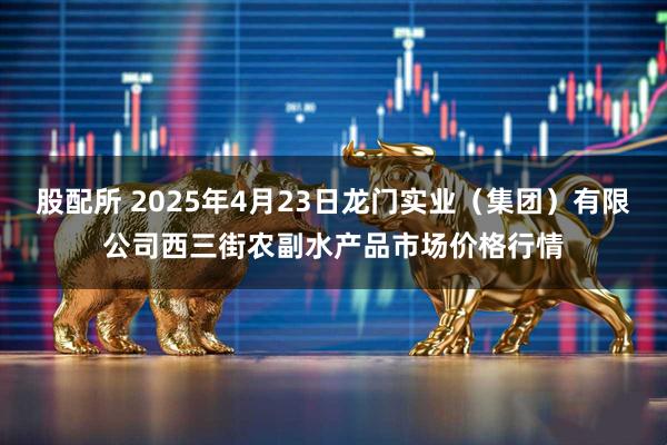 股配所 2025年4月23日龙门实业（集团）有限公司西三街农副水产品市场价格行情