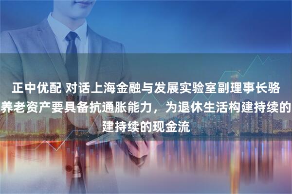 正中优配 对话上海金融与发展实验室副理事长骆立云：养老资产要具备抗通胀能力，为退休生活构建持续的现金流